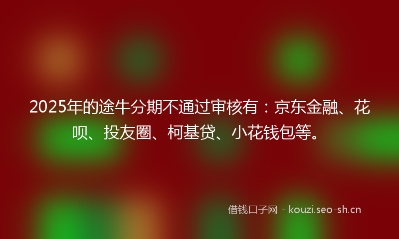 2025年的途牛分期不通过审核有：京东金融、花呗、投友圈、柯基贷、小花钱包等。