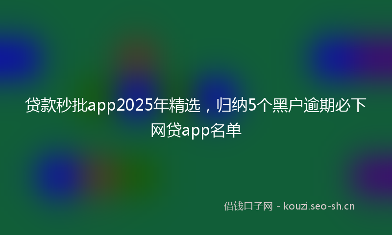贷款秒批app2025年精选，归纳5个黑户逾期必下网贷app名单
