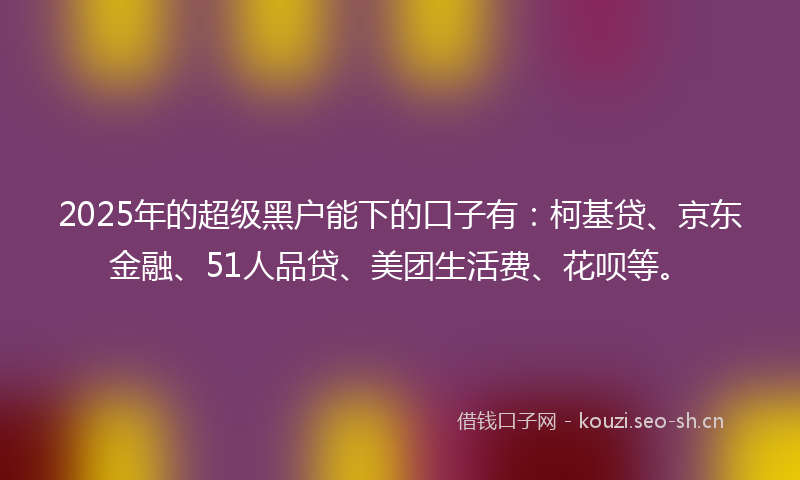 2025年的超级黑户能下的口子有:柯基贷、京东金融、51人品贷、美团生活费、花呗等。