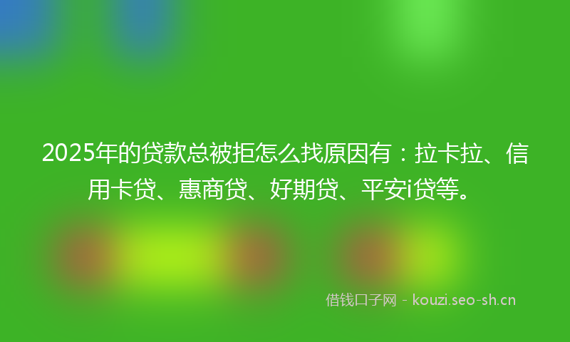 2025年的贷款总被拒怎么找原因有：拉卡拉、信用卡贷、惠商贷、好期贷、平安i贷等。