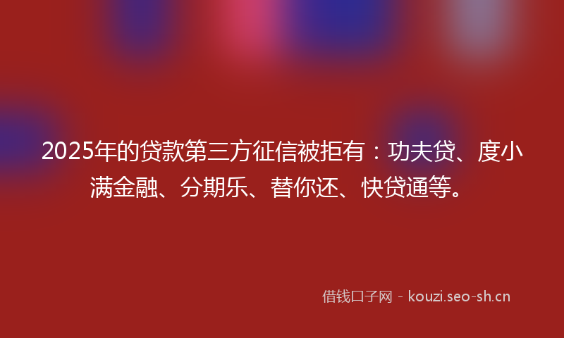 2025年的贷款第三方征信被拒有：功夫贷、度小满金融、分期乐、替你还、快贷通等。