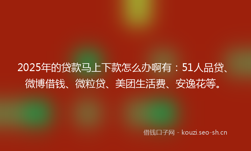 2025年的贷款马上下款怎么办啊有：51人品贷、微博借钱、微粒贷、美团生活费、安逸花等。