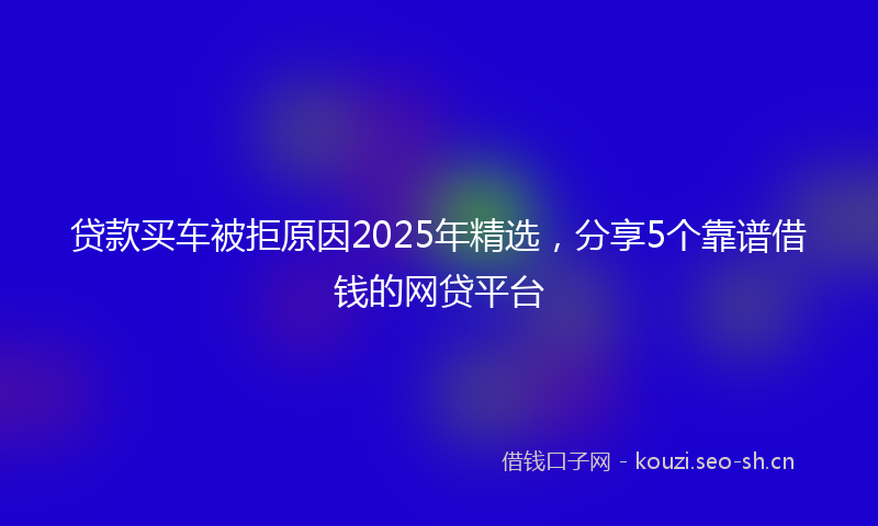 贷款买车被拒原因2025年精选，分享5个靠谱借钱的网贷平台