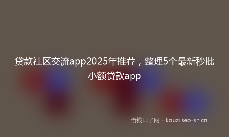 贷款社区交流app2025年推荐，整理5个最新秒批小额贷款app