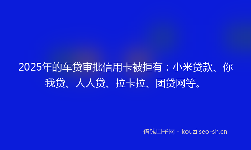 2025年的车贷审批信用卡被拒有：小米贷款、你我贷、人人贷、拉卡拉、团贷网等。