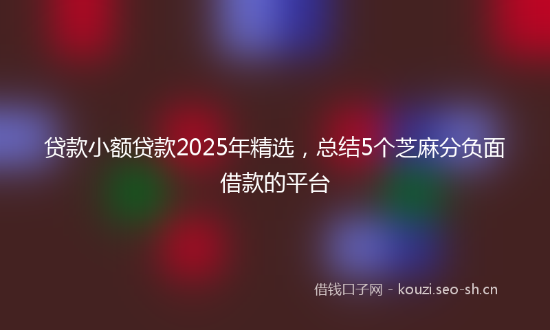 贷款小额贷款2025年精选，总结5个芝麻分负面借款的平台