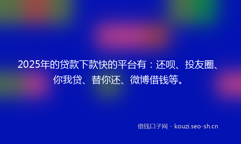 2025年的贷款下款快的平台有：还呗、投友圈、你我贷、替你还、微博借钱等。