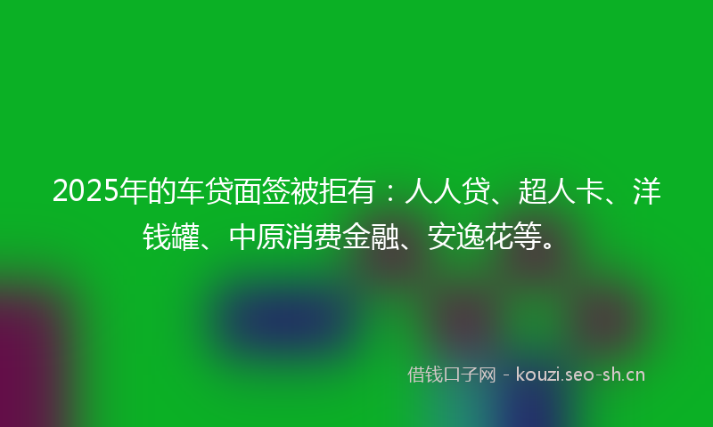2025年的车贷面签被拒有：人人贷、超人卡、洋钱罐、中原消费金融、安逸花等。
