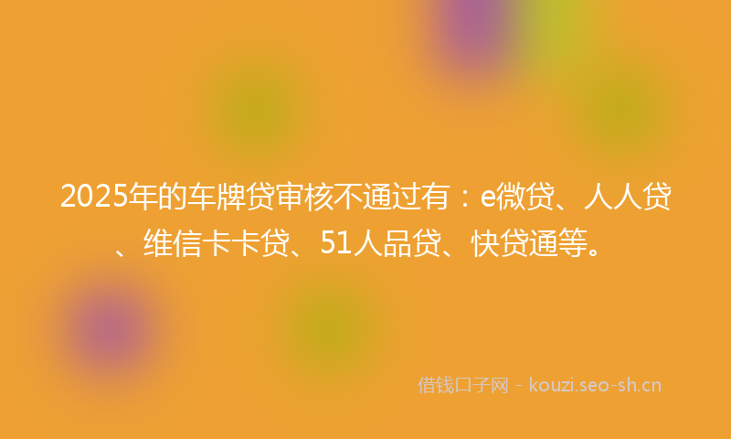 2025年的车牌贷审核不通过有：e微贷、人人贷、维信卡卡贷、51人品贷、快贷通等。