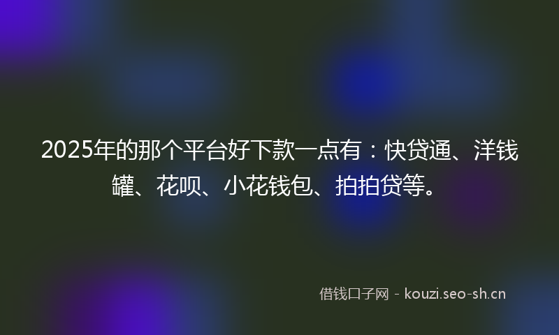 2025年的那个平台好下款一点有：快贷通、洋钱罐、花呗、小花钱包、拍拍贷等。