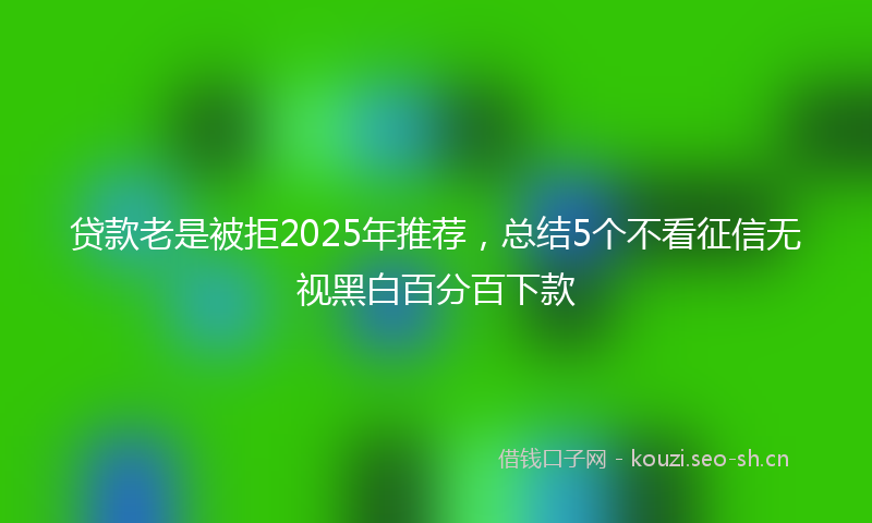 贷款老是被拒2025年推荐，总结5个不看征信无视黑白百分百下款