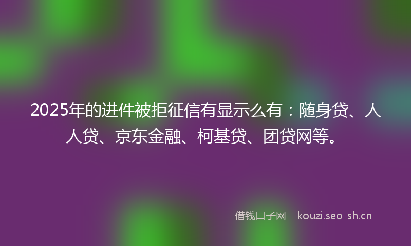 2025年的进件被拒征信有显示么有：随身贷、人人贷、京东金融、柯基贷、团贷网等。