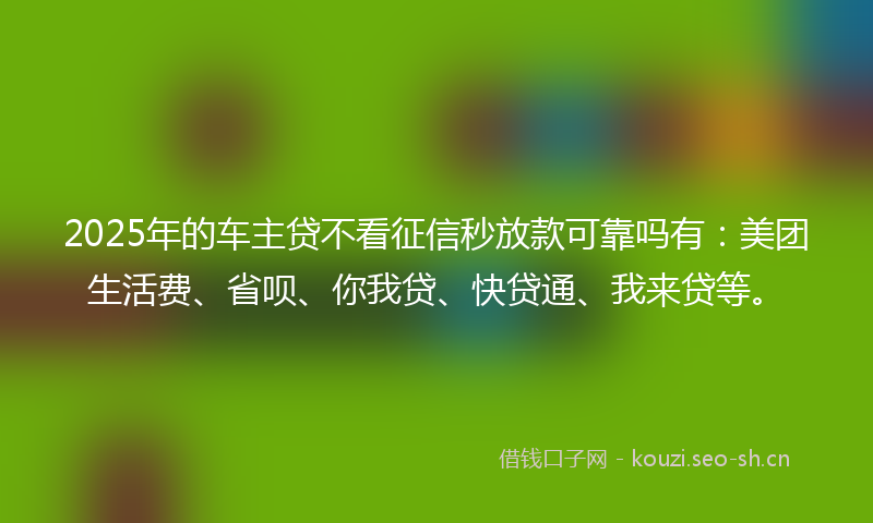2025年的车主贷不看征信秒放款可靠吗有：美团生活费、省呗、你我贷、快贷通、我来贷等。