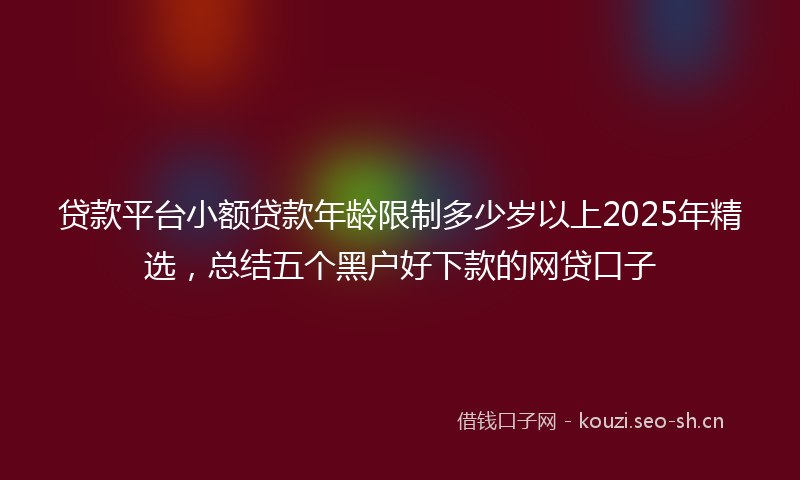 贷款平台小额贷款年龄限制多少岁以上2025年精选，总结五个黑户好下款的网贷口子