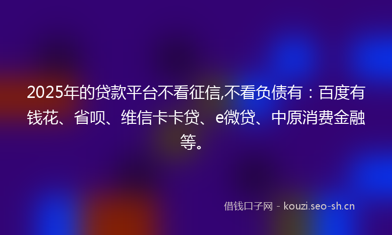 2025年的贷款平台不看征信,不看负债有：百度有钱花、省呗、维信卡卡贷、e微贷、中原消费金融等。