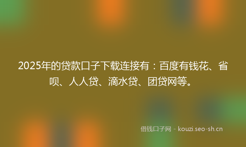 2025年的贷款口子下载连接有：百度有钱花、省呗、人人贷、滴水贷、团贷网等。