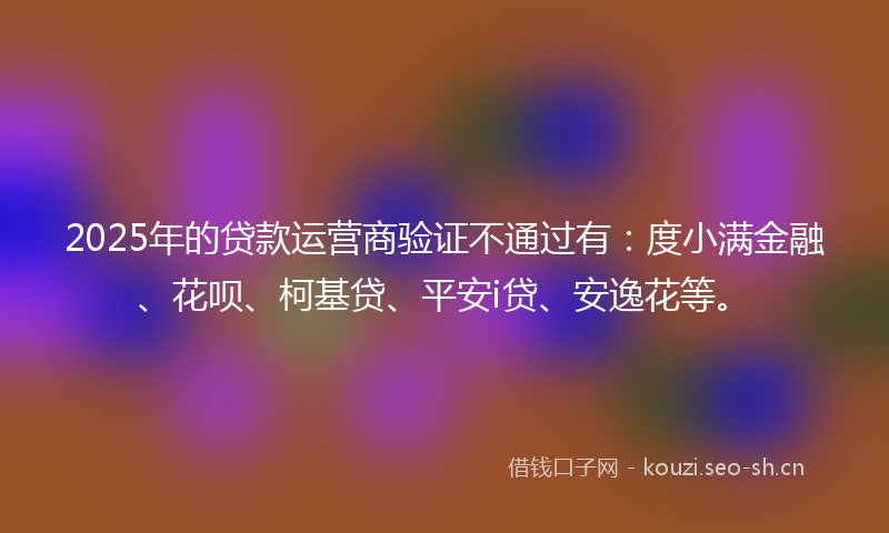 2025年的贷款运营商验证不通过有：度小满金融、花呗、柯基贷、平安i贷、安逸花等。