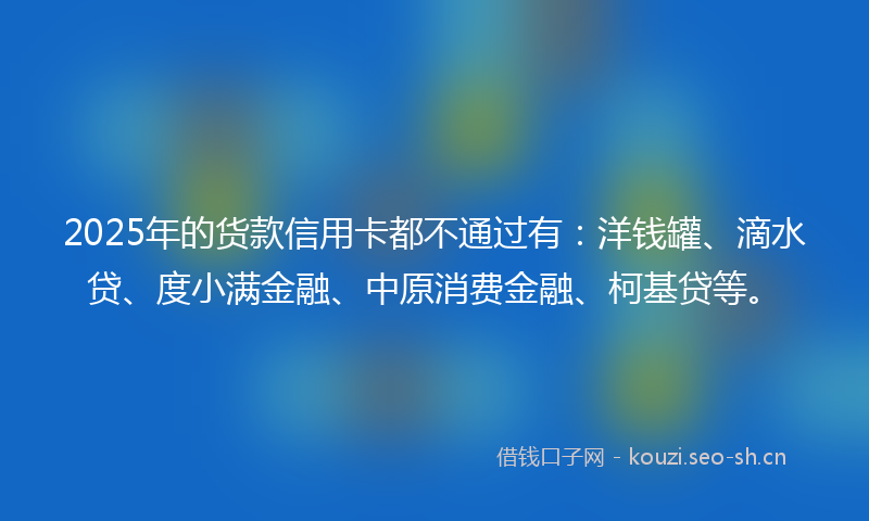2025年的货款信用卡都不通过有：洋钱罐、滴水贷、度小满金融、中原消费金融、柯基贷等。