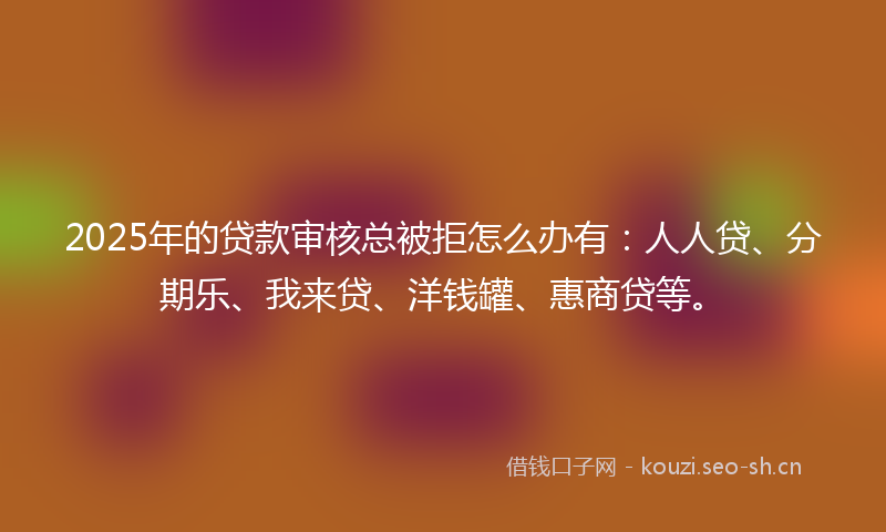 2025年的贷款审核总被拒怎么办有：人人贷、分期乐、我来贷、洋钱罐、惠商贷等。