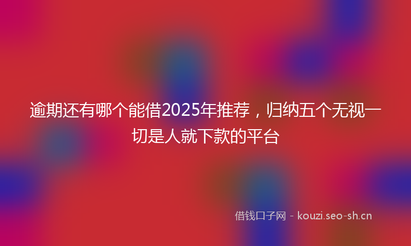 逾期还有哪个能借2025年推荐,归纳五个无视一切是人就下款的平台