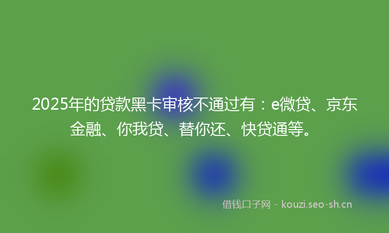 2025年的贷款黑卡审核不通过有:e微贷、京东金融、你我贷、替你还、快贷通等。