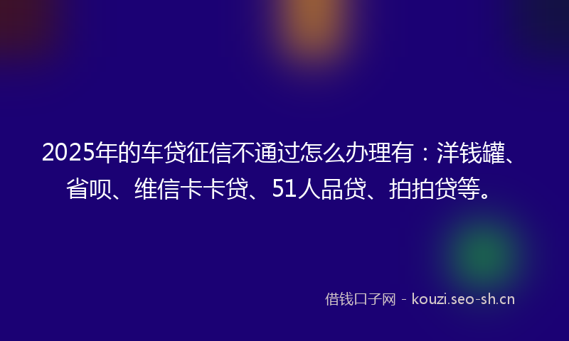 2025年的车贷征信不通过怎么办理有：洋钱罐、省呗、维信卡卡贷、51人品贷、拍拍贷等。