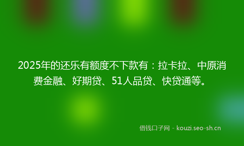 2025年的还乐有额度不下款有：拉卡拉、中原消费金融、好期贷、51人品贷、快贷通等。