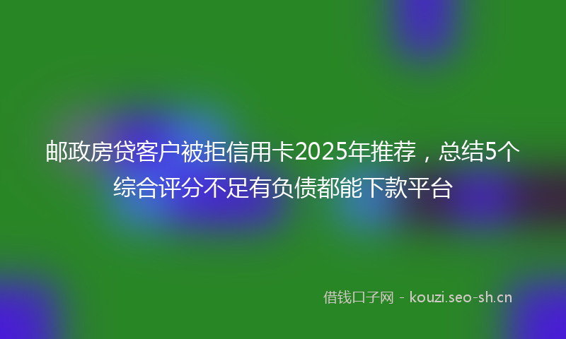 邮政房贷客户被拒信用卡2025年推荐，总结5个综合评分不足有负债都能下款平台