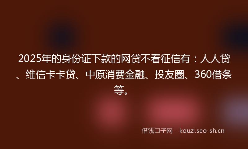 2025年的身份证下款的网贷不看征信有：人人贷、维信卡卡贷、中原消费金融、投友圈、360借条等。
