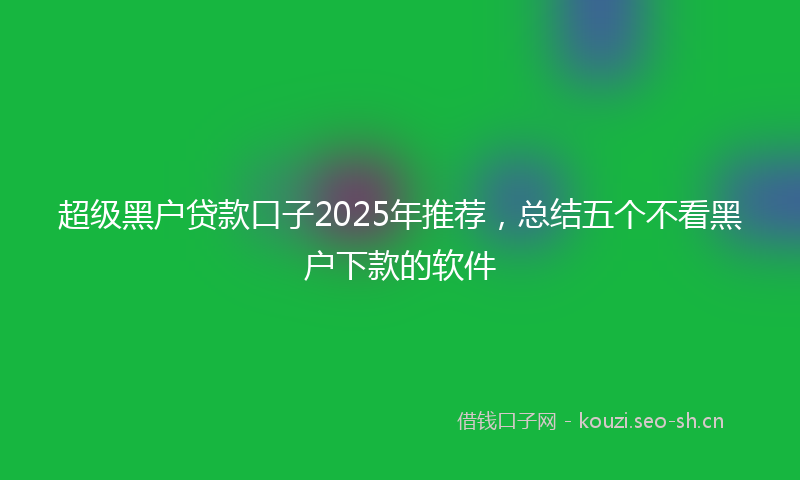 超级黑户贷款口子2025年推荐，总结五个不看黑户下款的软件