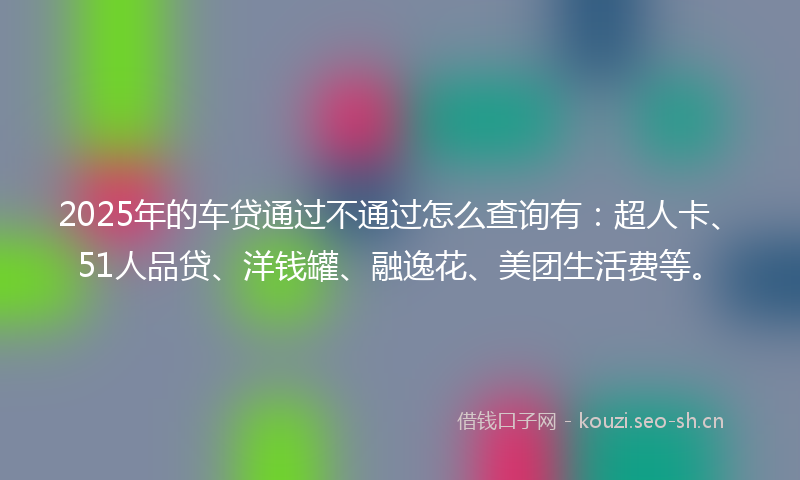 2025年的车贷通过不通过怎么查询有:超人卡、51人品贷、洋钱罐、融逸花、美团生活费等。