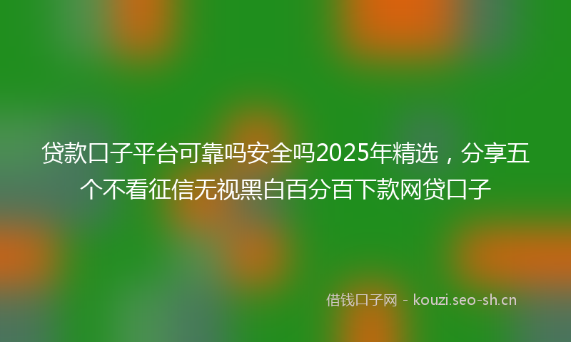 贷款口子平台可靠吗安全吗2025年精选，分享五个不看征信无视黑白百分百下款网贷口子