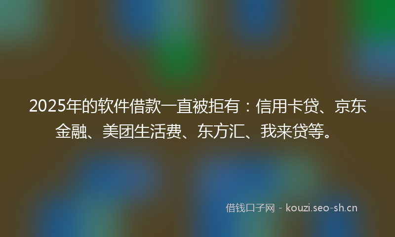 2025年的软件借款一直被拒有：信用卡贷、京东金融、美团生活费、东方汇、我来贷等。