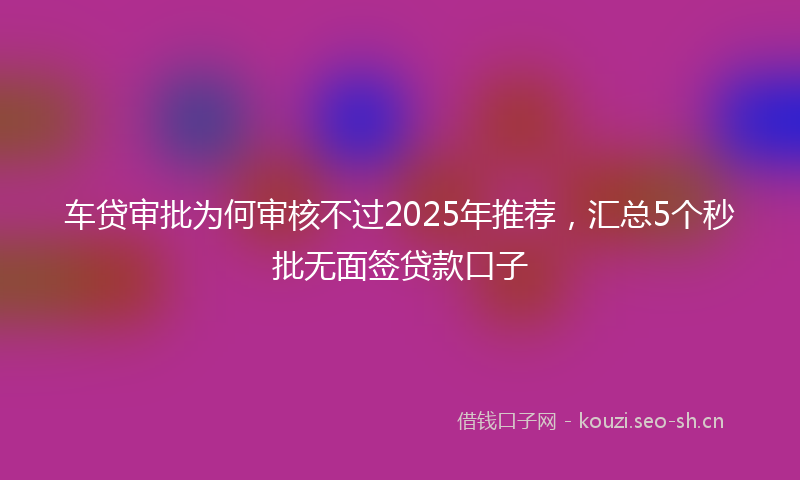 车贷审批为何审核不过2025年推荐，汇总5个秒批无面签贷款口子