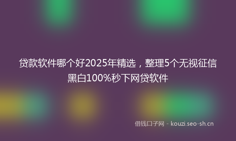 贷款软件哪个好2025年精选,整理5个无视征信黑白100%秒下网贷软件