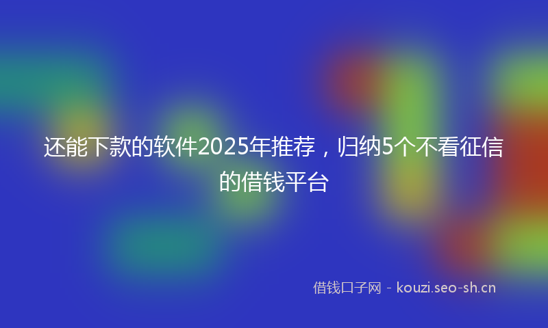 还能下款的软件2025年推荐，归纳5个不看征信的借钱平台