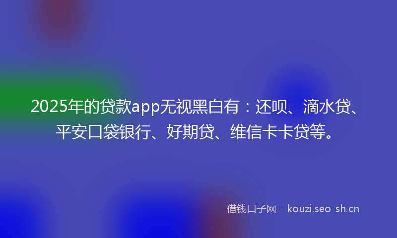 2025年的贷款app无视黑白有：还呗、滴水贷、平安口袋银行、好期贷、维信卡卡贷等。