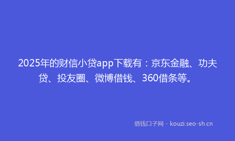 2025年的财信小贷app下载有：京东金融、功夫贷、投友圈、微博借钱、360借条等。