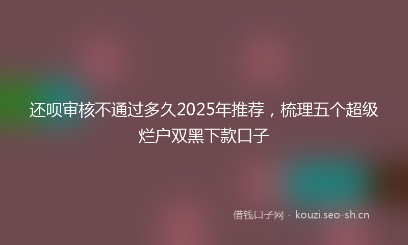 还呗审核不通过多久2025年推荐，梳理五个超级烂户双黑下款口子