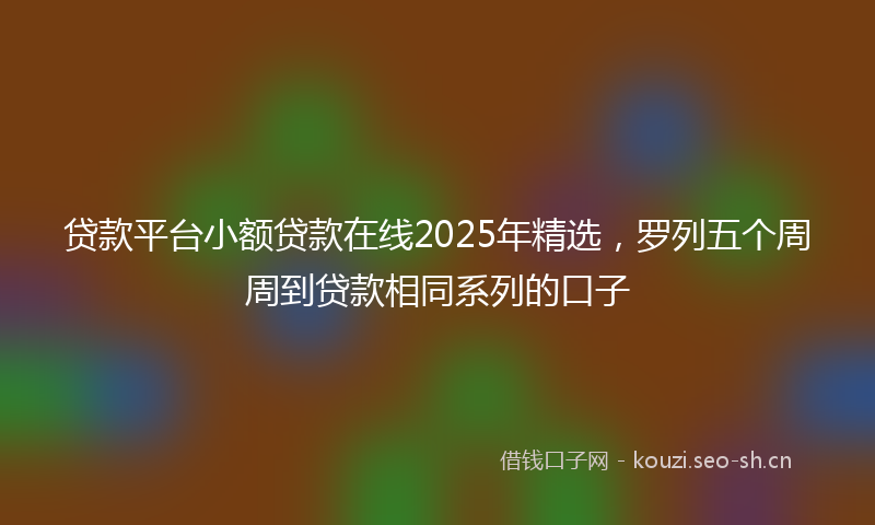 贷款平台小额贷款在线2025年精选，罗列五个周周到贷款相同系列的口子