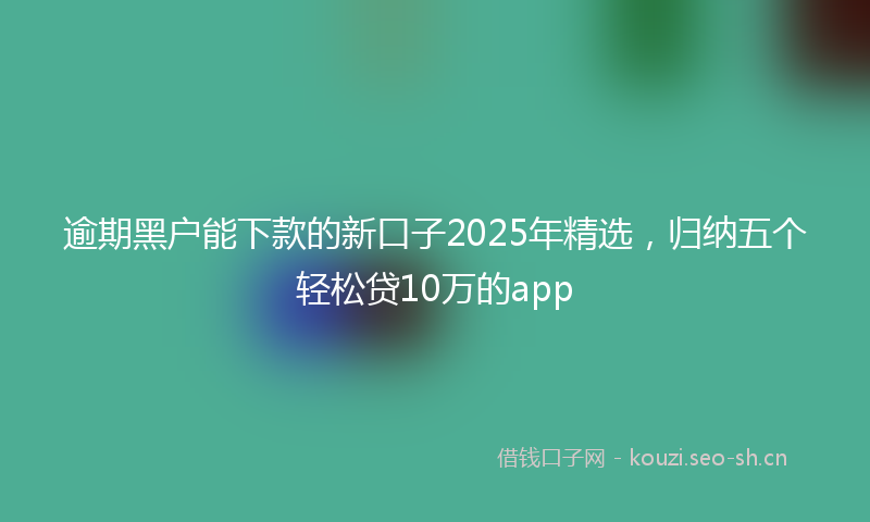 逾期黑户能下款的新口子2025年精选，归纳五个轻松贷10万的app