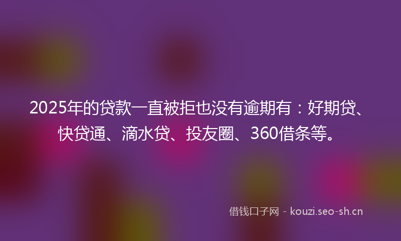 2025年的贷款一直被拒也没有逾期有：好期贷、快贷通、滴水贷、投友圈、360借条等。