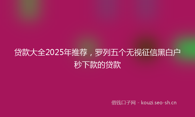 贷款大全2025年推荐，罗列五个无视征信黑白户秒下款的贷款