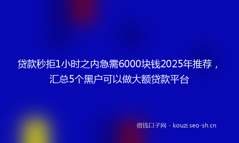 贷款秒拒1小时之内急需6000块钱2025年推荐，汇总5个黑户可以做大额贷款平台