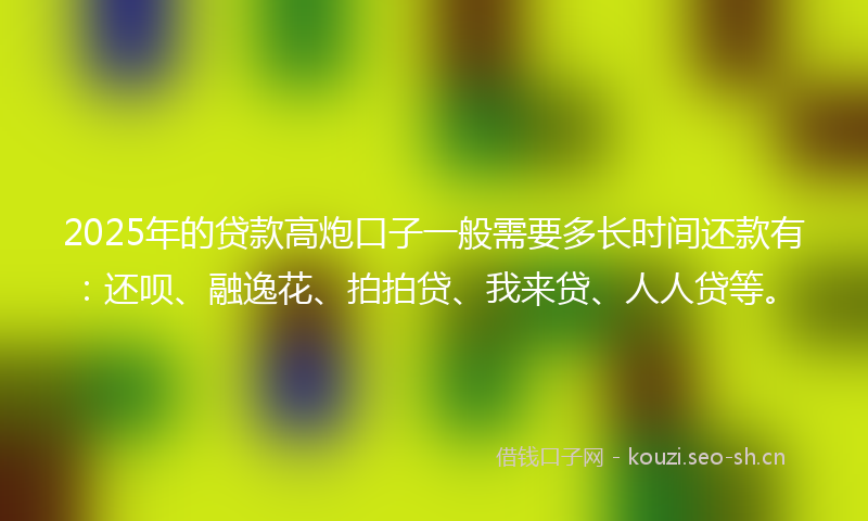 2025年的贷款高炮口子一般需要多长时间还款有：还呗、融逸花、拍拍贷、我来贷、人人贷等。