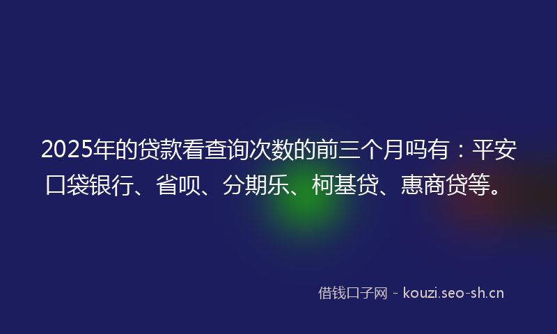 2025年的贷款看查询次数的前三个月吗有：平安口袋银行、省呗、分期乐、柯基贷、惠商贷等。