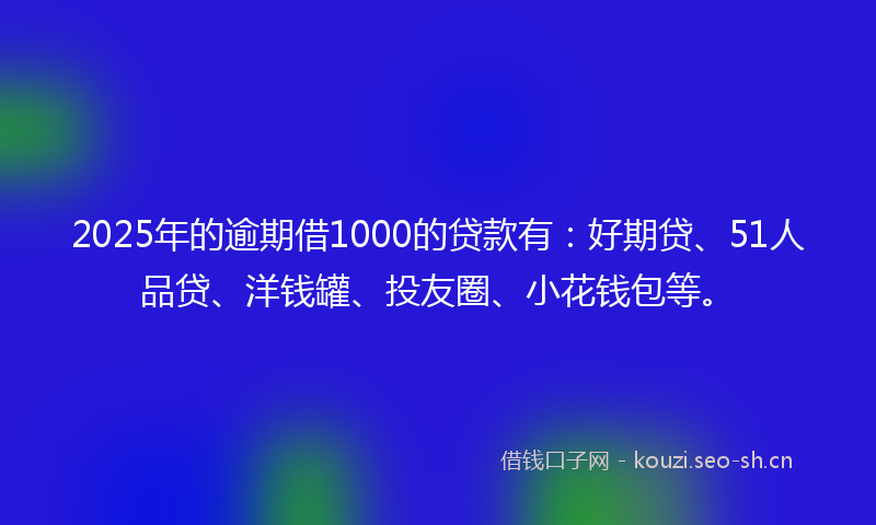 2025年的逾期借1000的贷款有：好期贷、51人品贷、洋钱罐、投友圈、小花钱包等。