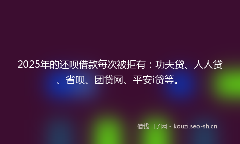 2025年的还呗借款每次被拒有：功夫贷、人人贷、省呗、团贷网、平安i贷等。
