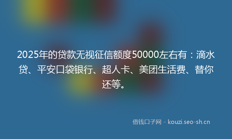 2025年的贷款无视征信额度50000左右有：滴水贷、平安口袋银行、超人卡、美团生活费、替你还等。