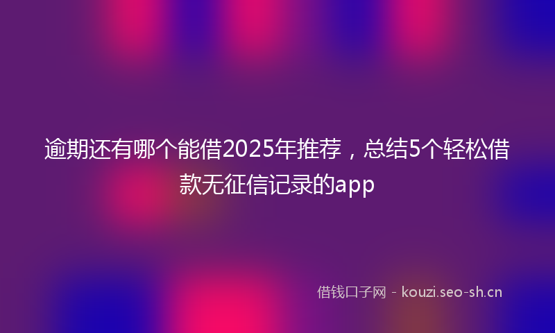 逾期还有哪个能借2025年推荐，总结5个轻松借款无征信记录的app
